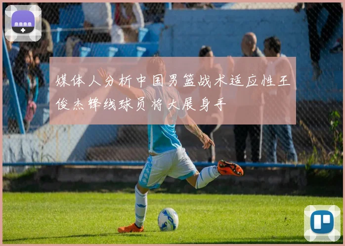 媒体人分析中国男篮战术适应性王俊杰锋线球员将大展身手