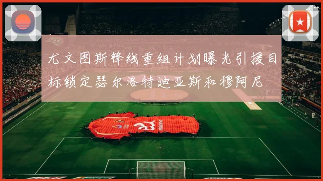 尤文图斯锋线重组计划曝光引援目标锁定瑟尔洛特迪亚斯和穆阿尼