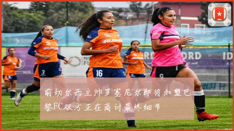 前切尔西主帅罗塞尼尔即将加盟巴黎FC双方正在商讨最终细节