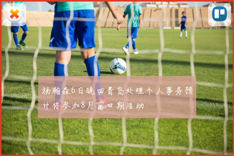 杨瀚森6日晚回青岛处理个人事务预计将参加8月窗口期活动