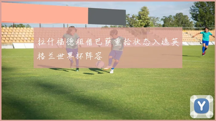 拉什福德租借巴萨重拾状态入选英格兰世界杯阵容