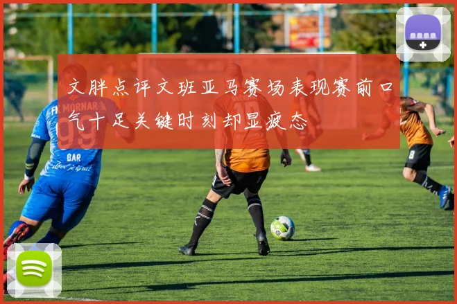 文胖点评文班亚马赛场表现赛前口气十足关键时刻却显疲态