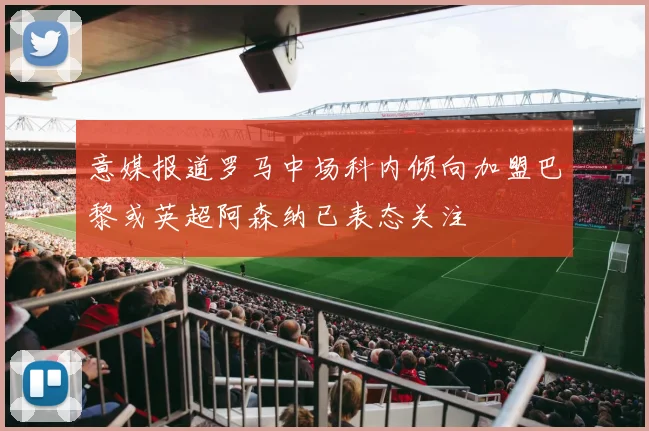意媒报道罗马中场科内倾向加盟巴黎或英超阿森纳已表态关注