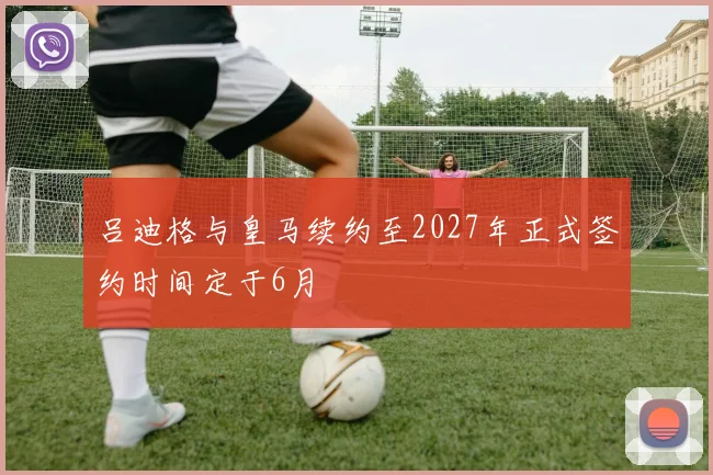 吕迪格与皇马续约至2027年正式签约时间定于6月