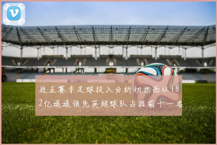 近五赛季足球投入分析切尔西以182亿遥遥领先英超球队占据前十一名