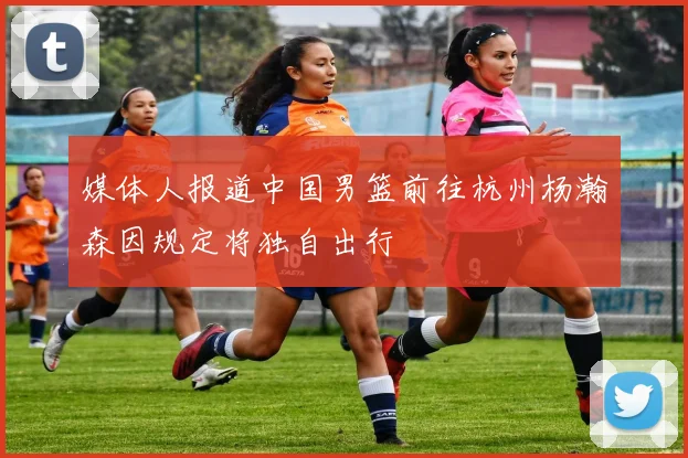 媒体人报道中国男篮前往杭州杨瀚森因规定将独自出行