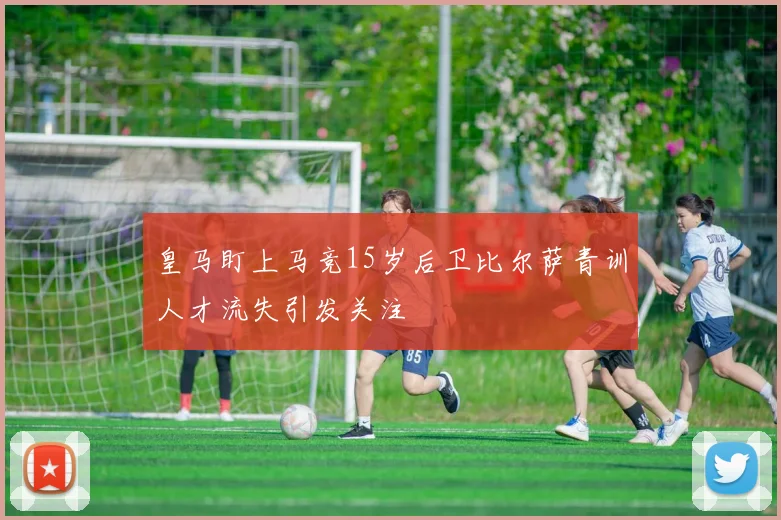 皇马盯上马竞15岁后卫比尔萨青训人才流失引发关注