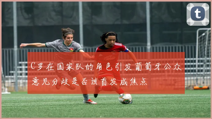 C罗在国家队的角色引发葡萄牙公众意见分歧是否该首发成焦点
