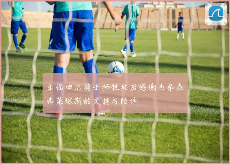 乐福回忆骑士牺牲经历感谢杰弗森弗莱琼斯的支持与陪伴