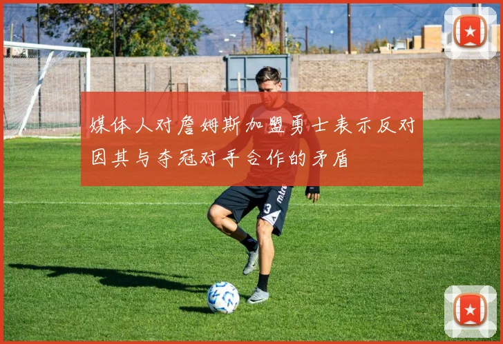 媒体人对詹姆斯加盟勇士表示反对因其与夺冠对手合作的矛盾