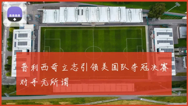 普利西奇立志引领美国队夺冠决赛对手无所谓