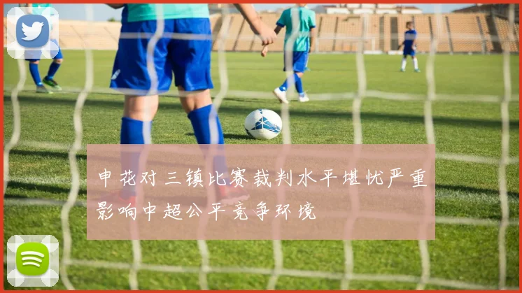 申花对三镇比赛裁判水平堪忧严重影响中超公平竞争环境