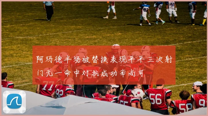 阿玛德半场被替换表现平平三次射门无一命中对抗成功率尚可