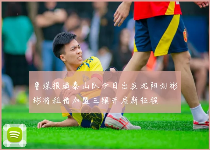 鲁媒报道泰山队今日出发沈阳刘彬彬将租借加盟三镇开启新征程