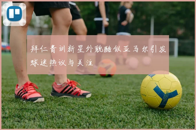 拜仁青训新星外貌酷似亚马尔引发球迷热议与关注