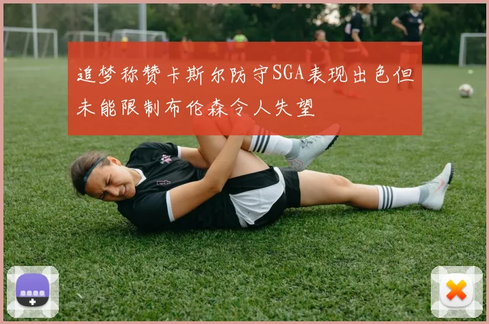 追梦称赞卡斯尔防守SGA表现出色但未能限制布伦森令人失望