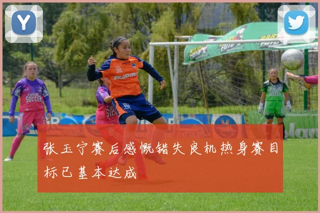 张玉宁赛后感慨错失良机热身赛目标已基本达成